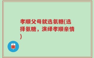 孝顺父母就选氨糖(选择氨糖，演绎孝顺亲情)
