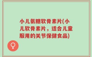 小儿氨糖软骨素片(小儿软骨素片，适合儿童服用的关节保健食品)