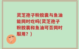 灵芝孢子粉胶囊与鱼油能同时吃吗(灵芝孢子粉胶囊和鱼油可否同时服用？)