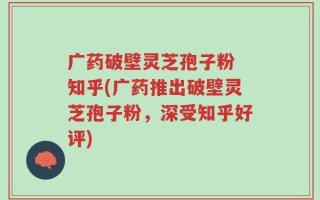 广药破壁灵芝孢子粉 知乎(广药推出破壁灵芝孢子粉，深受知乎好评)