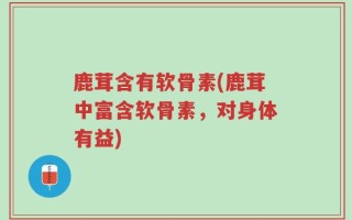 鹿茸含有软骨素(鹿茸中富含软骨素，对身体有益)