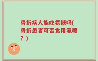 骨折病人能吃氨糖吗(骨折患者可否食用氨糖？)