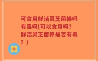 可食用鲜活灵芝菌棒吗有毒吗(可以食用吗？鲜活灵芝菌棒是否有毒？)