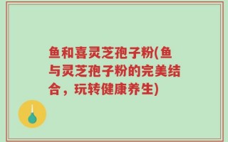 鱼和喜灵芝孢子粉(鱼与灵芝孢子粉的完美结合，玩转健康养生)