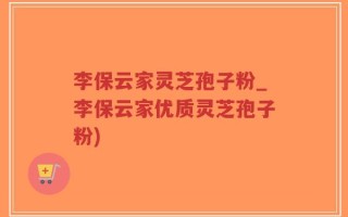 李保云家灵芝孢子粉_李保云家优质灵芝孢子粉)