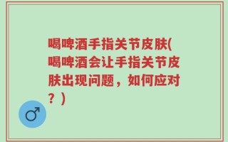 喝啤酒手指关节皮肤(喝啤酒会让手指关节皮肤出现问题，如何应对？)