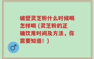 破壁灵芝粉什么时候喝怎样喝 (灵芝粉的正确饮用时间及方法，你需要知道！)