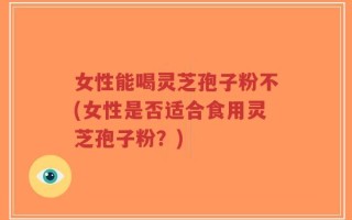 女性能喝灵芝孢子粉不(女性是否适合食用灵芝孢子粉？)
