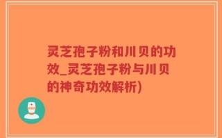 灵芝孢子粉和川贝的功效_灵芝孢子粉与川贝的神奇功效解析)
