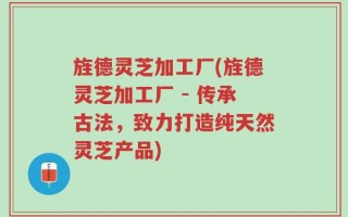 旌德灵芝加工厂(旌德灵芝加工厂 - 传承古法，致力打造纯天然灵芝产品)