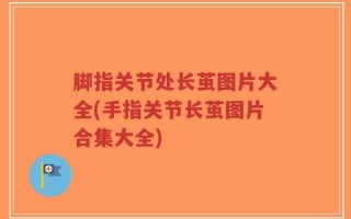 脚指关节处长茧图片大全(手指关节长茧图片合集大全)