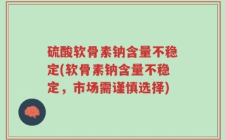 硫酸软骨素钠含量不稳定(软骨素钠含量不稳定，市场需谨慎选择)