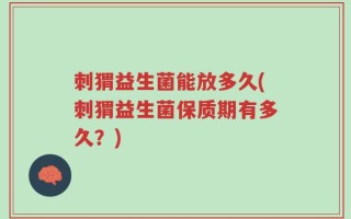 刺猬益生菌能放多久(刺猬益生菌保质期有多久？)