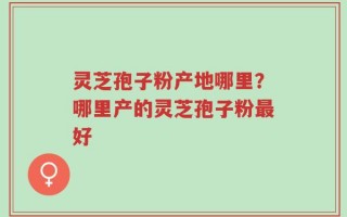 灵芝孢子粉产地哪里？哪里产的灵芝孢子粉最好