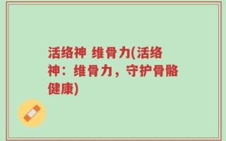 活络神 维骨力(活络神：维骨力，守护骨骼健康)