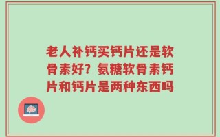 老人补钙买钙片还是软骨素好？氨糖软骨素钙片和钙片是两种东西吗