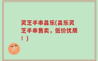 灵芝手串昌乐(昌乐灵芝手串售卖，低价优质！)