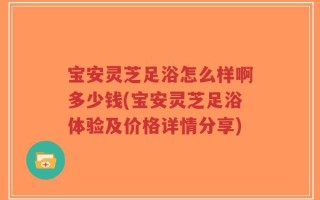 宝安灵芝足浴怎么样啊多少钱(宝安灵芝足浴体验及价格详情分享)