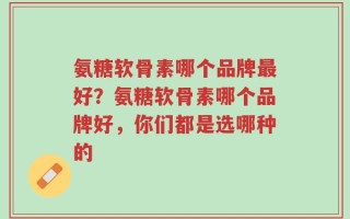 氨糖软骨素哪个品牌最好？氨糖软骨素哪个品牌好，你们都是选哪种的