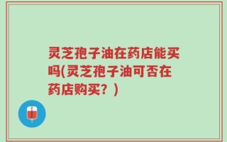 灵芝孢子油在药店能买吗(灵芝孢子油可否在药店购买？)