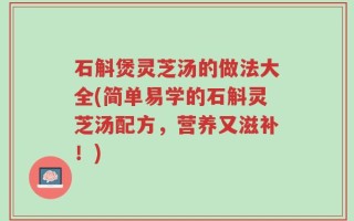石斛煲灵芝汤的做法大全(简单易学的石斛灵芝汤配方，营养又滋补！)