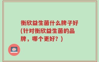 衡欣益生菌什么牌子好(针对衡欣益生菌的品牌，哪个更好？)
