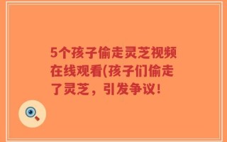 5个孩子偷走灵芝视频在线观看(孩子们偷走了灵芝，引发争议！