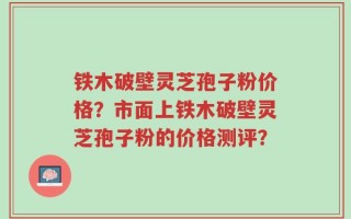 铁木破壁灵芝孢子粉价格？市面上铁木破壁灵芝孢子粉的价格测评？