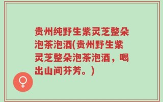 贵州纯野生紫灵芝整朵泡茶泡酒(贵州野生紫灵芝整朵泡茶泡酒，喝出山间芬芳。)
