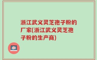 浙江武义灵芝孢子粉的厂家(浙江武义灵芝孢子粉的生产商)