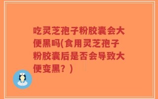 吃灵芝孢子粉胶囊会大便黑吗(食用灵芝孢子粉胶囊后是否会导致大便变黑？)