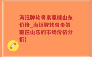海钰牌软骨素氨糖山东价格_海钰牌软骨素氨糖在山东的市场价格分析)