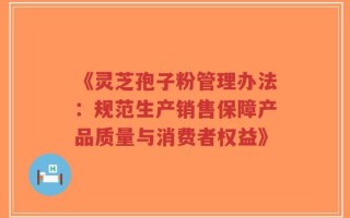 《灵芝孢子粉管理办法：规范生产销售保障产品质量与消费者权益》