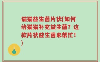 猫猫益生菌片状(如何给猫猫补充益生菌？这款片状益生菌来帮忙！)