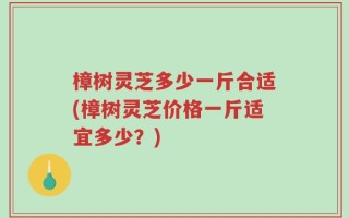 樟树灵芝多少一斤合适(樟树灵芝价格一斤适宜多少？)