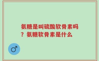 氨糖是叫硫酸软骨素吗？氨糖软骨素是什么