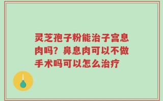 灵芝孢子粉能治子宫息肉吗？鼻息肉可以不做手术吗可以怎么治疗