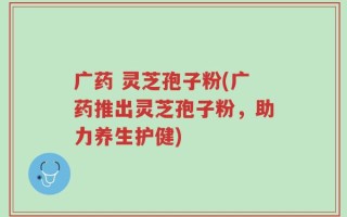 广药 灵芝孢子粉(广药推出灵芝孢子粉，助力养生护健)