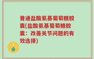 普通盐酸氨基葡萄糖胶囊(盐酸氨基葡萄糖胶囊：改善关节问题的有效选择)