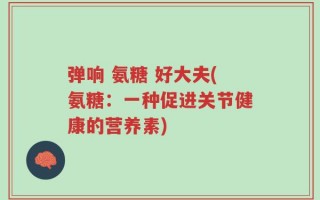 弹响 氨糖 好大夫(氨糖：一种促进关节健康的营养素)