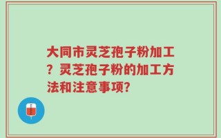 大同市灵芝孢子粉加工？灵芝孢子粉的加工方法和注意事项？