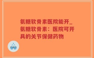 氨糖软骨素医院能开_氨糖软骨素：医院可开具的关节保健药物