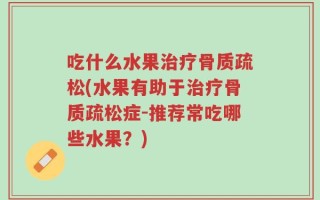 吃什么水果治疗骨质疏松(水果有助于治疗骨质疏松症-推荐常吃哪些水果？)