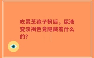 吃灵芝孢子粉后，尿液变淡褐色竟隐藏着什么的？