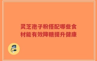灵芝孢子粉搭配哪些食材能有效降糖提升健康
