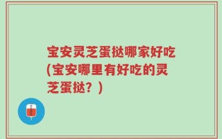 宝安灵芝蛋挞哪家好吃(宝安哪里有好吃的灵芝蛋挞？)