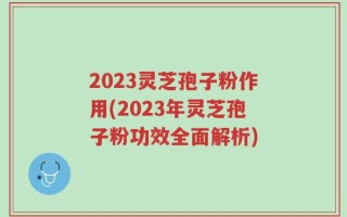 2023灵芝孢子粉作用(2023年灵芝孢子粉功效全面解析)
