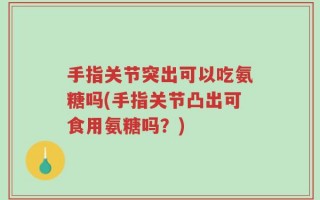 手指关节突出可以吃氨糖吗(手指关节凸出可食用氨糖吗？)