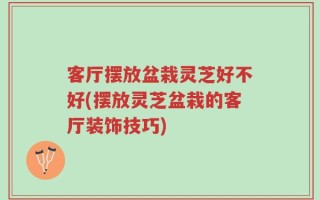客厅摆放盆栽灵芝好不好(摆放灵芝盆栽的客厅装饰技巧)