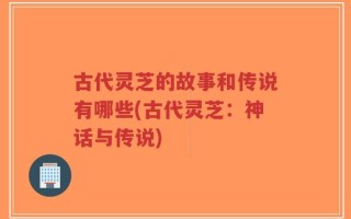 古代灵芝的故事和传说有哪些(古代灵芝：神话与传说)